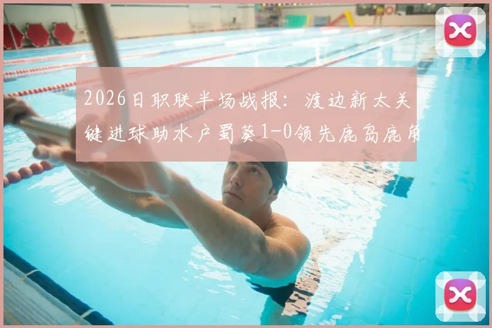 2026日职联半场战报:渡边新太关键进球助水户蜀葵1-0领先鹿岛鹿角,比赛进程与技术细节全解析