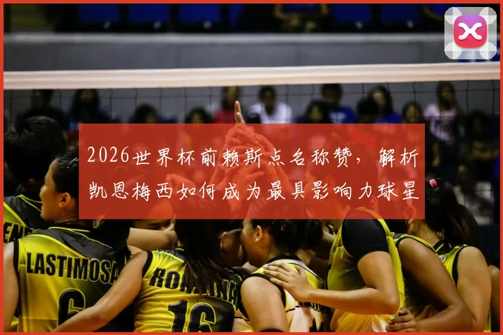 2026世界杯前赖斯点名称赞，解析凯恩梅西如何成为最具影响力球星，英格兰对阵加纳战术前瞻
