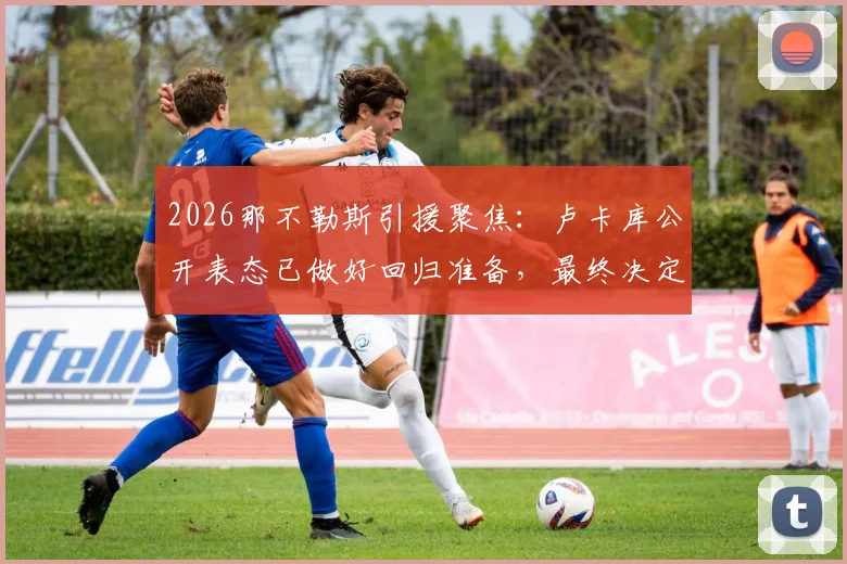 2026那不勒斯引援聚焦：卢卡库公开表态已做好回归准备，最终决定权掌握在孔蒂与德佬手中