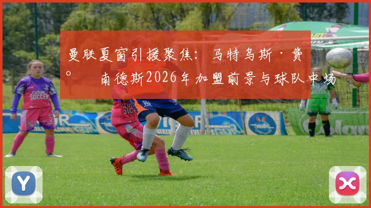 曼联夏窗引援聚焦：马特乌斯·费尔南德斯2026年加盟前景与球队中场重组分析