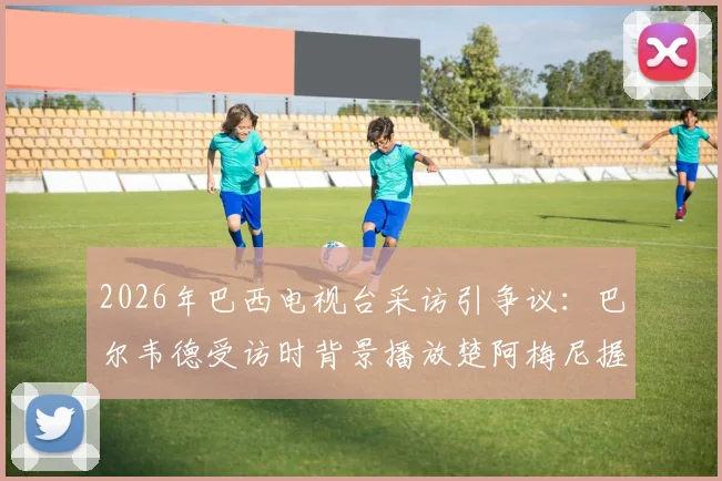 2026年巴西电视台采访引争议：巴尔韦德受访时背景播放楚阿梅尼握拳画面，法媒解读背后故事