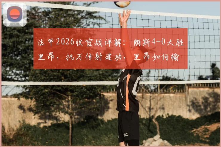 法甲2026收官战详解：朗斯4-0大胜里昂，托万传射建功，里昂如何输球仍锁定欧冠资格赛？