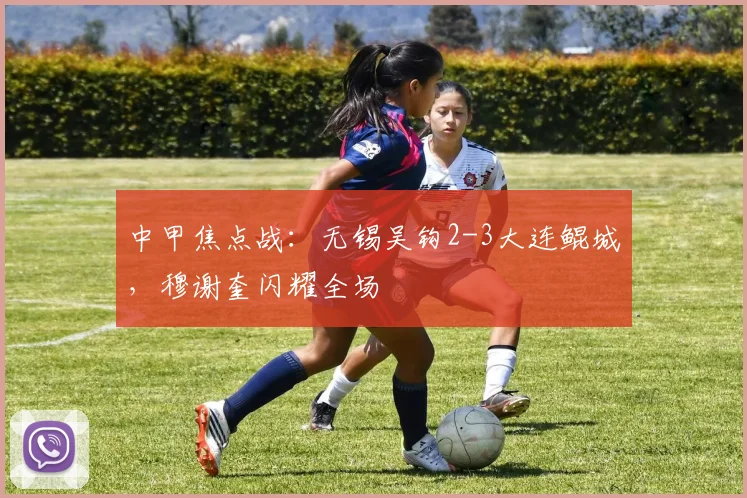 中甲焦点战：无锡吴钩2-3大连鲲城，穆谢奎闪耀全场