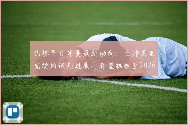 巴黎圣日耳曼最新动向：主帅恩里克续约谈判进展，有望执教至2026年