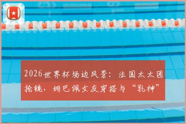 2026世界杯场边风景：法国太太团抢镜，姆巴佩女友穿搭与“乳神”造型成焦点