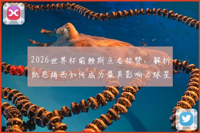 2026世界杯前赖斯点名称赞，解析凯恩梅西如何成为最具影响力球星，英格兰对阵加纳战术前瞻