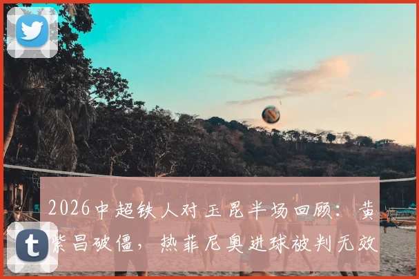 2026中超铁人对玉昆半场回顾：黄紫昌破僵，热菲尼奥进球被判无效，铁人暂0-1落后，附争议判罚分析与全场集锦