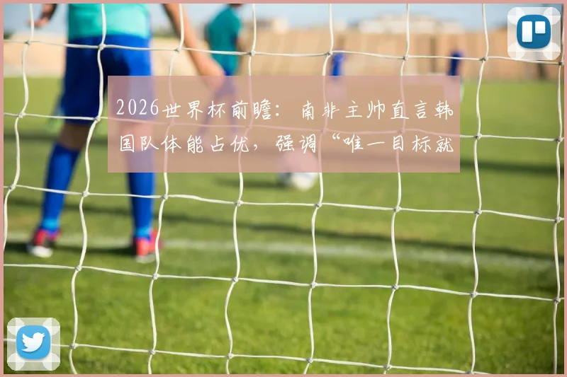 2026世界杯前瞻：南非主帅直言韩国队体能占优，强调“唯一目标就是赢球”，战术解析与胜负关键点全览