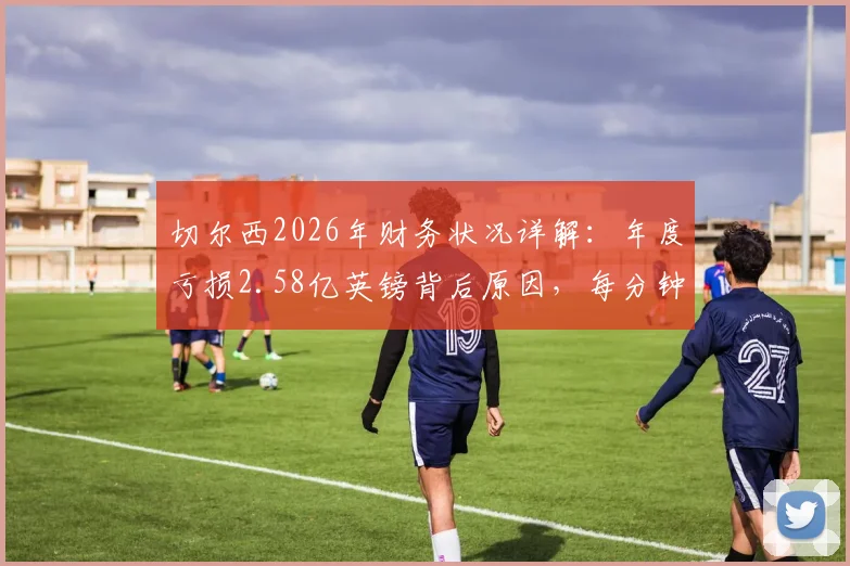 切尔西2026年财务状况详解：年度亏损2.58亿英镑背后原因，每分钟亏损近500镑对球队影响几何？