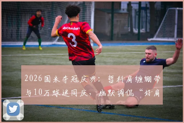 2026国米夺冠庆典：哲科肩缠绷带与10万球迷同庆，幽默调侃“好肩膀也被拍掉了”的幕后故事
