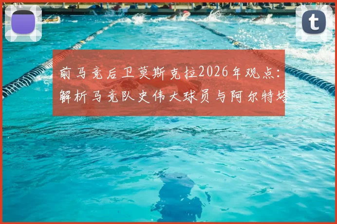 前马竞后卫莫斯克拉2026年观点：解析马竞队史伟大球员与阿尔特塔激发潜力之道