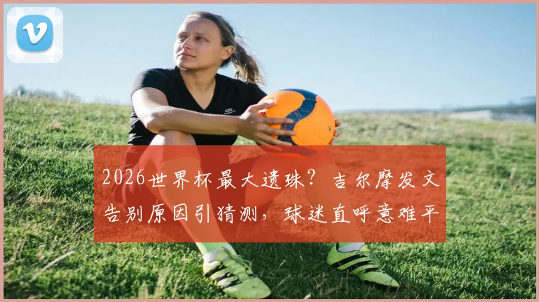 2026世界杯最大遗珠？吉尔摩发文告别原因引猜测，球迷直呼意难平