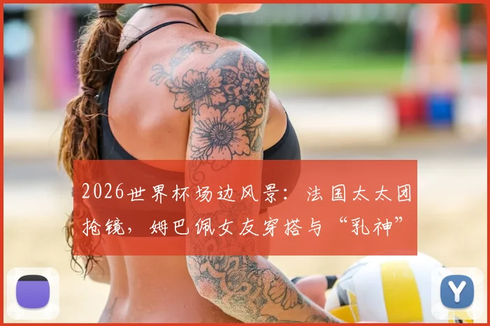 2026世界杯场边风景：法国太太团抢镜，姆巴佩女友穿搭与“乳神”造型成焦点