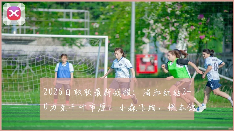 2026日职联最新战报:浦和红钻2-0力克千叶市原,小森飞绚、根本健太连场建功