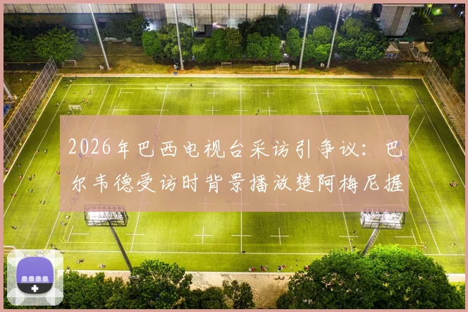 2026年巴西电视台采访引争议：巴尔韦德受访时背景播放楚阿梅尼握拳画面，法媒解读背后故事