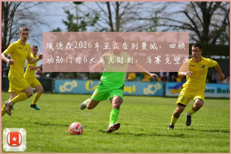 埃德森2026年正式告别曼城,回顾功勋门将6大高光时刻,马赛克壁画成更衣室永恒记忆