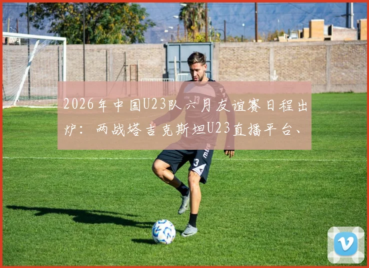 2026年中国U23队六月友谊赛日程出炉：两战塔吉克斯坦U23直播平台、大名单预测及对手实力解析