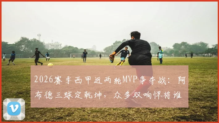 2026赛季西甲近两轮MVP争夺战：阿布德三球定乾坤，众多双响悍将谁更胜一筹？
