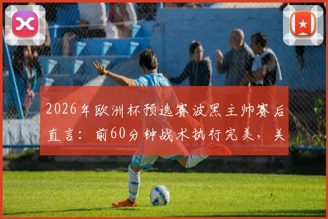 2026年欧洲杯预选赛波黑主帅赛后直言：前60分钟战术执行完美，关键失误与红牌成比赛转折点