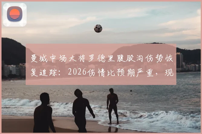 曼城中场大将罗德里腹股沟伤势恢复追踪：2026伤情比预期严重，现已回归个人训练，对球队影响几何？