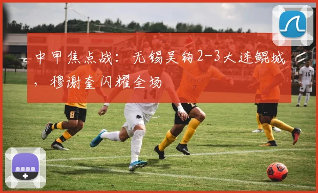 中甲焦点战：无锡吴钩2-3大连鲲城，穆谢奎闪耀全场