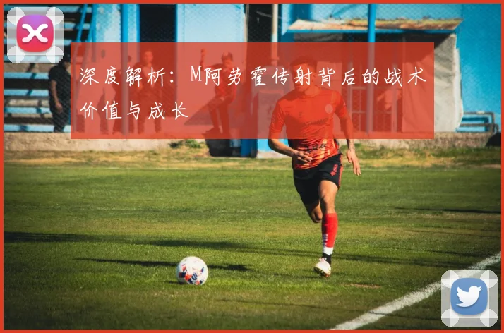 深度解析:M阿劳霍传射背后的战术价值与成长