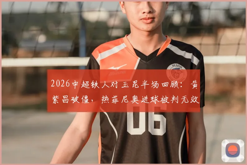 2026中超铁人对玉昆半场回顾：黄紫昌破僵，热菲尼奥进球被判无效，铁人暂0-1落后，附争议判罚分析与全场集锦