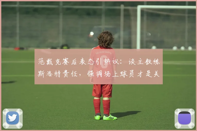 范戴克赛后表态引热议：谈主教练斯洛特责任，强调场上球员才是关键，解析球队2026赛季责任归属