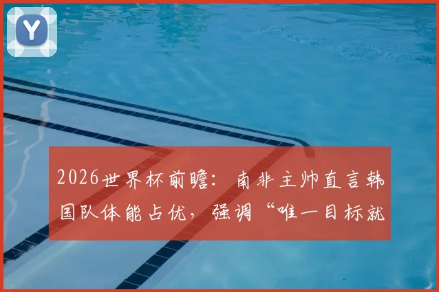 2026世界杯前瞻：南非主帅直言韩国队体能占优，强调“唯一目标就是赢球”，战术解析与胜负关键点全览