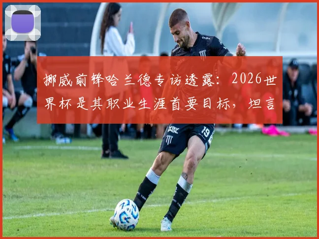 挪威前锋哈兰德专访透露：2026世界杯是其职业生涯首要目标，坦言之后一切成绩都算惊喜