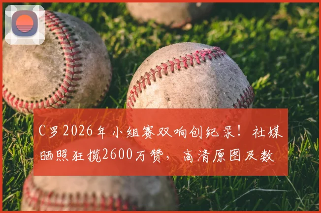 C罗2026年小组赛双响创纪录！社媒晒照狂揽2600万赞，高清原图及数据深度解读