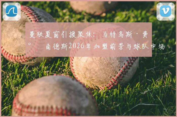 曼联夏窗引援聚焦：马特乌斯·费尔南德斯2026年加盟前景与球队中场重组分析