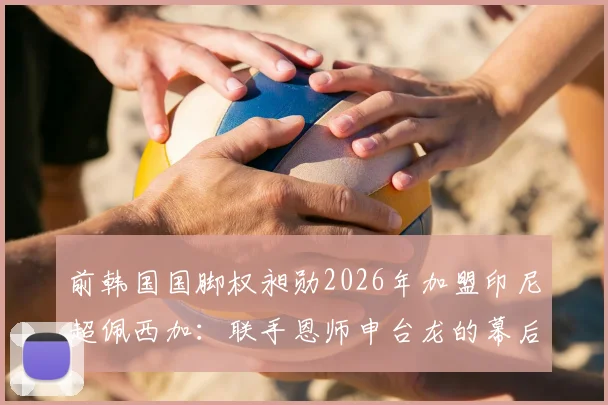 前韩国国脚权昶勋2026年加盟印尼超佩西加：联手恩师申台龙的幕后考量与前景