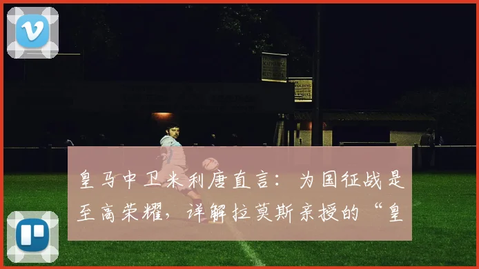 皇马中卫米利唐直言：为国征战是至高荣耀，详解拉莫斯亲授的“皇马精神”五大内核